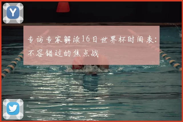专访专家解读16日世界杯时间表：不容错过的焦点战
