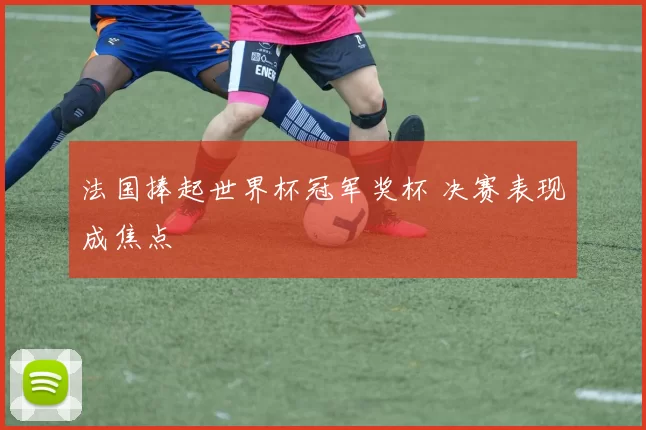 法国捧起世界杯冠军奖杯 决赛表现成焦点