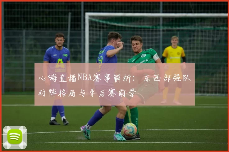 心嗨直播NBA赛事解析：东西部强队对阵格局与季后赛前景