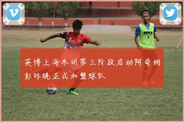 英博上海冬训第三阶段启动阿奇姆彭昨晚正式加盟球队
