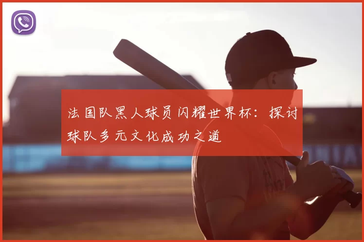 法国队黑人球员闪耀世界杯:探讨球队多元文化成功之道