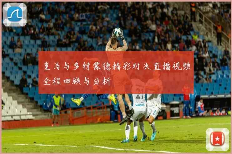 皇马与多特蒙德精彩对决直播视频全程回顾与分析