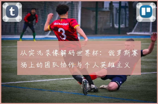 从实况录像解码世界杯：俄罗斯赛场上的团队协作与个人英雄主义