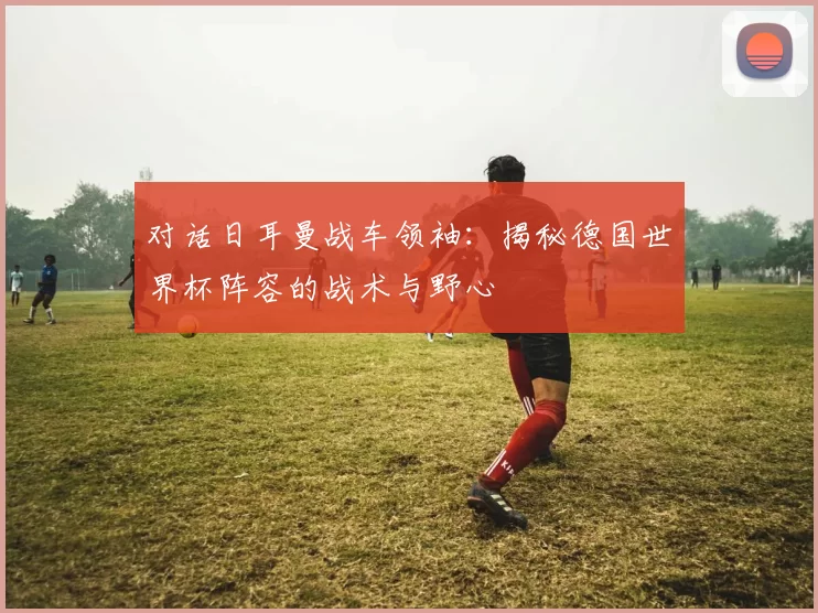 对话日耳曼战车领袖：揭秘德国世界杯阵容的战术与野心