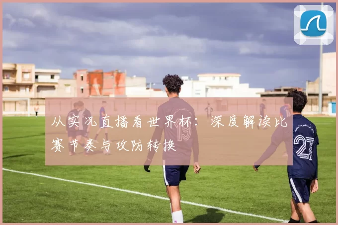 从实况直播看世界杯：深度解读比赛节奏与攻防转换