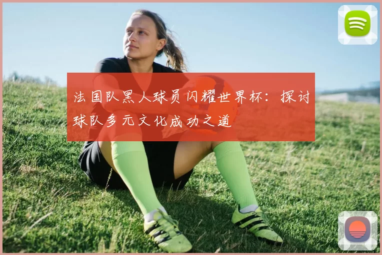 法国队黑人球员闪耀世界杯：探讨球队多元文化成功之道