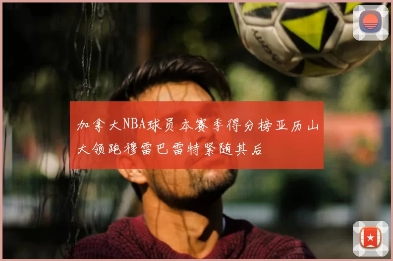 加拿大NBA球员本赛季得分榜亚历山大领跑穆雷巴雷特紧随其后