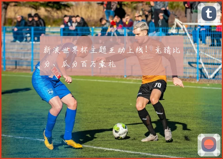 新浪世界杯主题互动上线！竞猜比分、瓜分百万豪礼