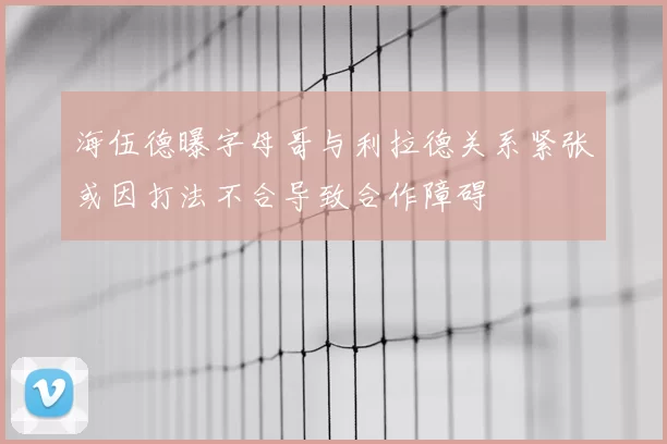 海伍德曝字母哥与利拉德关系紧张或因打法不合导致合作障碍