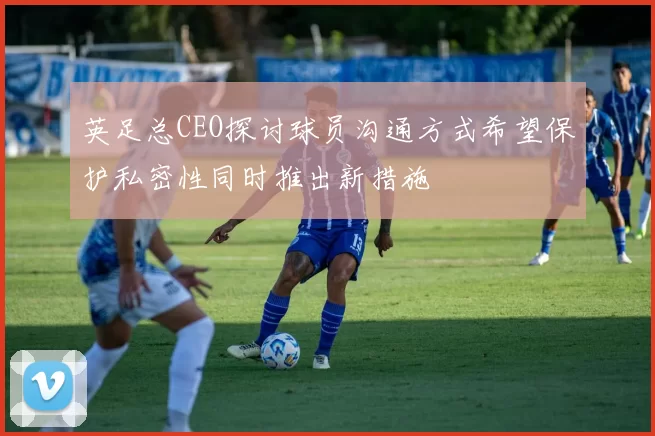 英足总CEO探讨球员沟通方式希望保护私密性同时推出新措施