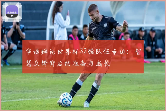 华语辩论世界杯32强队伍专访：智慧交锋背后的准备与成长