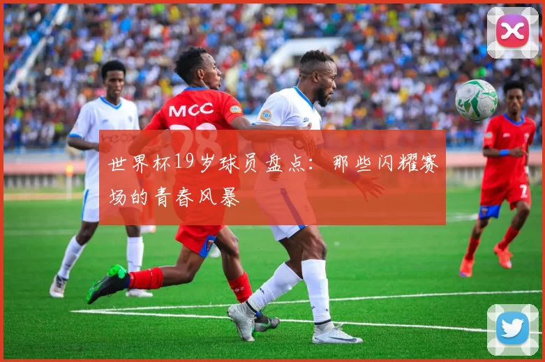 世界杯19岁球员盘点：那些闪耀赛场的青春风暴
