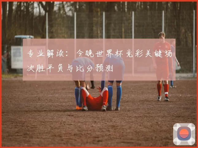 专业解读：今晚世界杯竞彩关键场次胜平负与比分预测