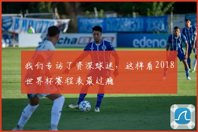 我们专访了资深球迷，这样看2018世界杯赛程表最过瘾