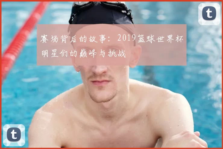 赛场背后的故事：2019篮球世界杯明星们的巅峰与挑战