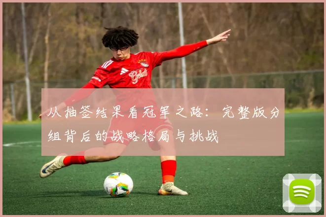 从抽签结果看冠军之路：完整版分组背后的战略格局与挑战