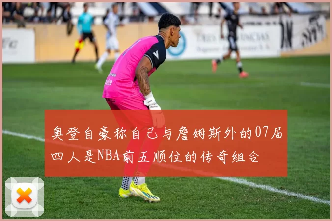 奥登自豪称自己与詹姆斯外的07届四人是NBA前五顺位的传奇组合
