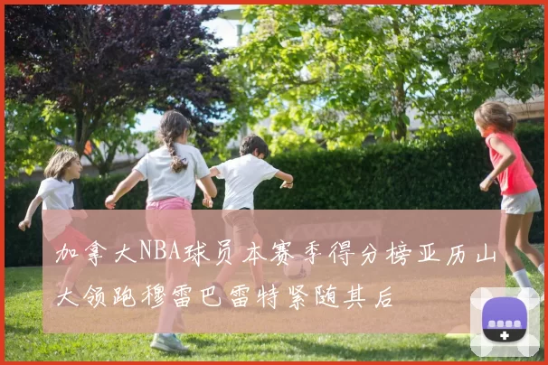 加拿大NBA球员本赛季得分榜亚历山大领跑穆雷巴雷特紧随其后