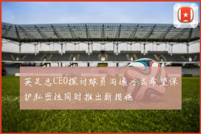 英足总CEO探讨球员沟通方式希望保护私密性同时推出新措施