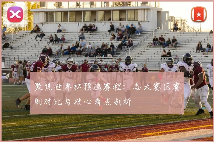 聚焦世界杯预选赛程：各大赛区赛制对比与核心看点剖析