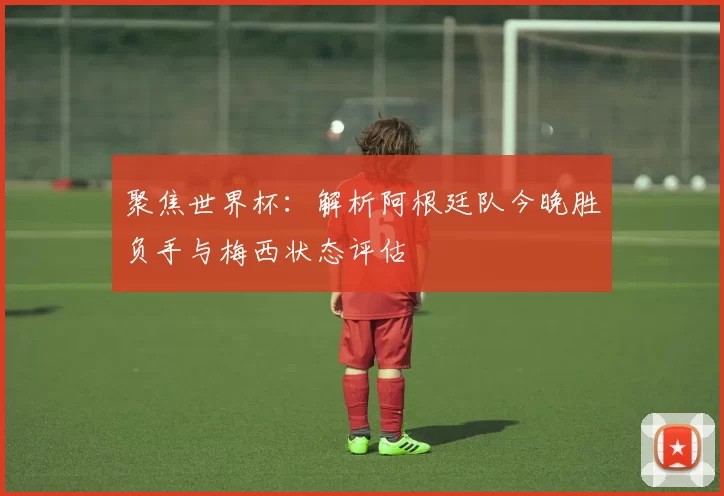 聚焦世界杯：解析阿根廷队今晚胜负手与梅西状态评估