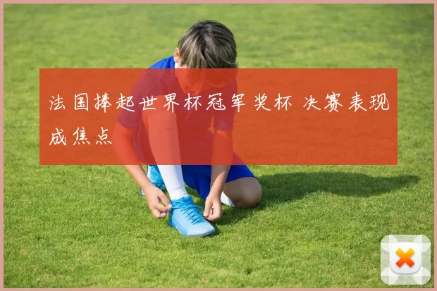 法国捧起世界杯冠军奖杯 决赛表现成焦点