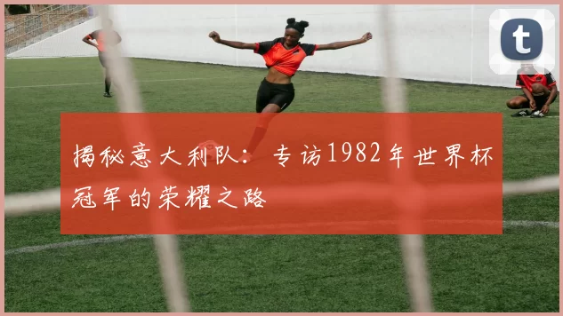 揭秘意大利队:专访1982年世界杯冠军的荣耀之路