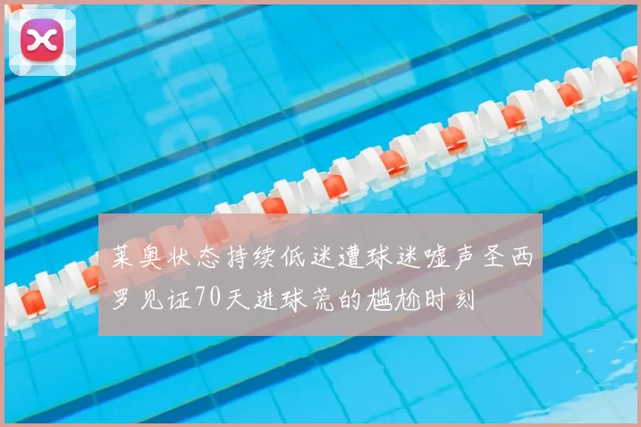 莱奥状态持续低迷遭球迷嘘声圣西罗见证70天进球荒的尴尬时刻