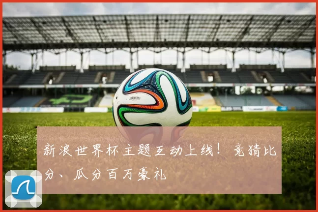 新浪世界杯主题互动上线！竞猜比分、瓜分百万豪礼