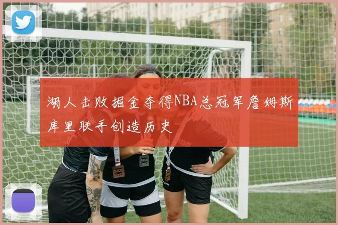 湖人击败掘金夺得NBA总冠军詹姆斯库里联手创造历史