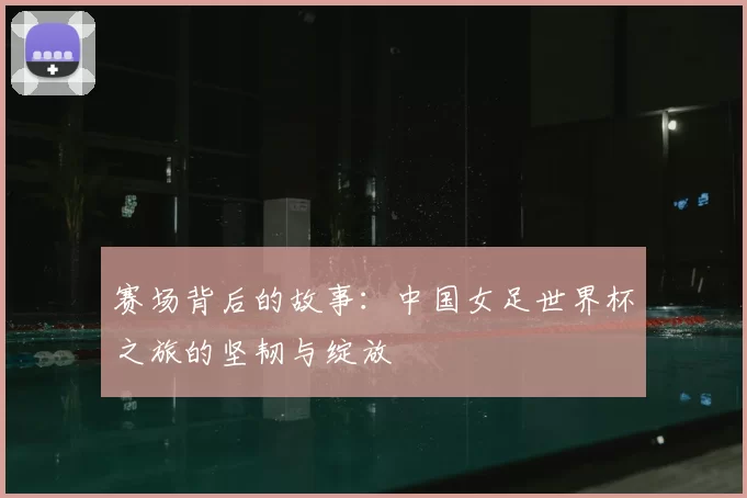 赛场背后的故事:中国女足世界杯之旅的坚韧与绽放