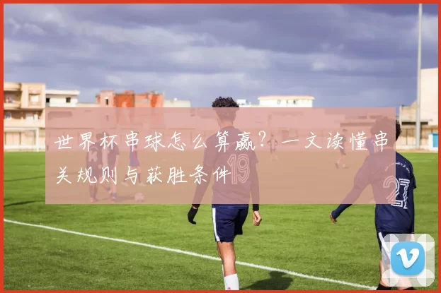 世界杯串球怎么算赢？一文读懂串关规则与获胜条件
