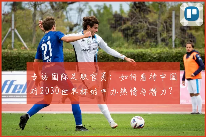 专访国际足联官员：如何看待中国对2030世界杯的申办热情与潜力？