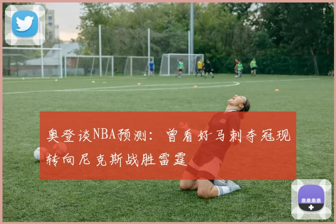 奥登谈NBA预测：曾看好马刺夺冠现转向尼克斯战胜雷霆