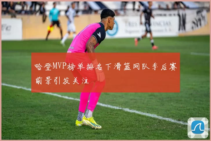哈登MVP榜单排名下滑篮网队季后赛前景引发关注