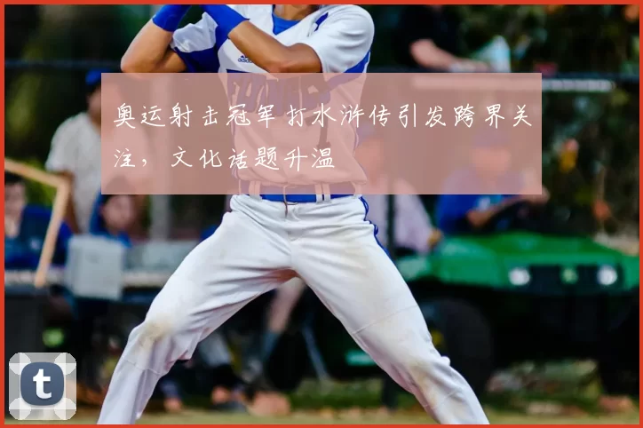 奥运射击冠军打水浒传引发跨界关注，文化话题升温