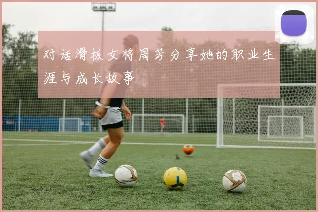 对话滑板女将周芳分享她的职业生涯与成长故事