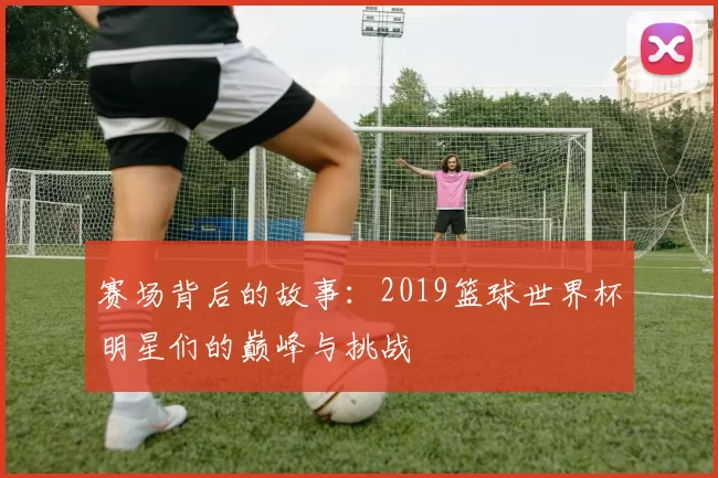 赛场背后的故事：2019篮球世界杯明星们的巅峰与挑战