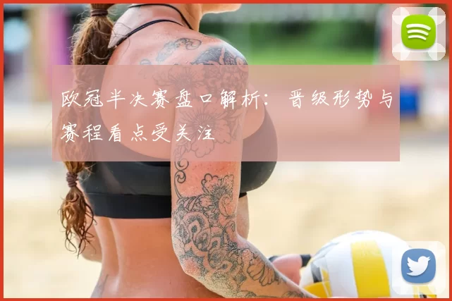 欧冠半决赛盘口解析：晋级形势与赛程看点受关注