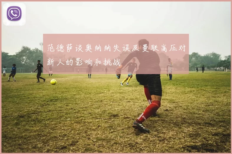 范德萨谈奥纳纳失误及曼联高压对新人的影响和挑战