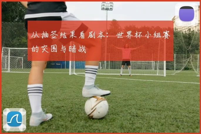 从抽签结果看剧本：世界杯小组赛的突围与暗战