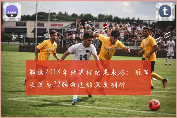 解读2018年世界杯结果表格：冠军法国与32强命运的深度剖析