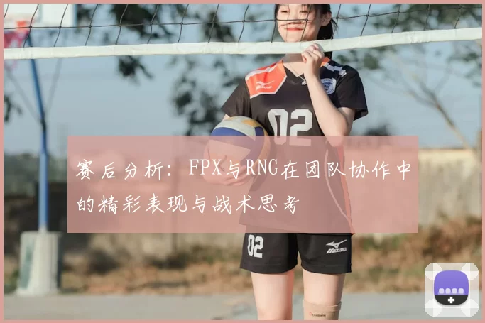 赛后分析：FPX与RNG在团队协作中的精彩表现与战术思考