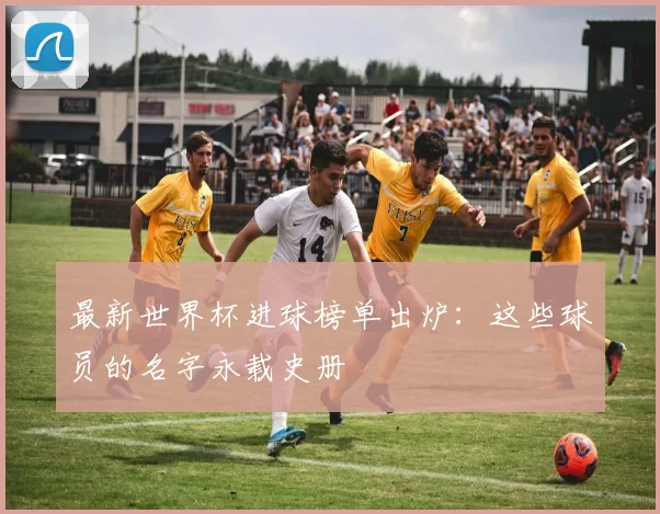 最新世界杯进球榜单出炉：这些球员的名字永载史册