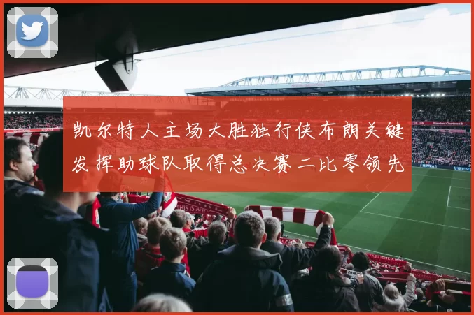 凯尔特人主场大胜独行侠布朗关键发挥助球队取得总决赛二比零领先