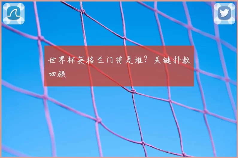 世界杯英格兰门将是谁？关键扑救回顾