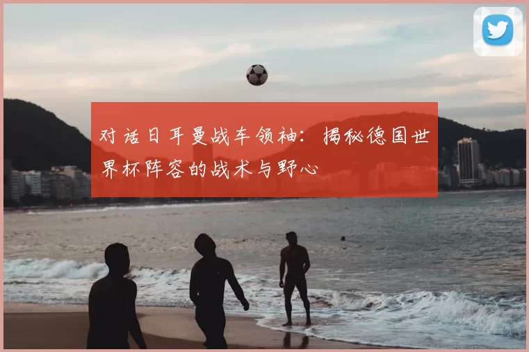 对话日耳曼战车领袖：揭秘德国世界杯阵容的战术与野心
