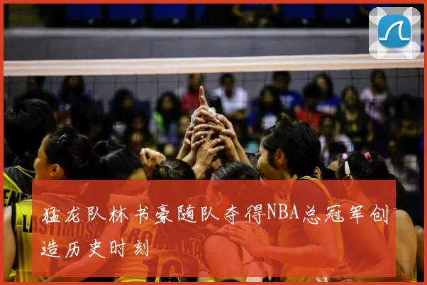 猛龙队林书豪随队夺得NBA总冠军创造历史时刻