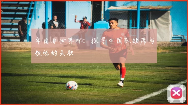 年南非世界杯：探寻中国队缺席与教练的关联