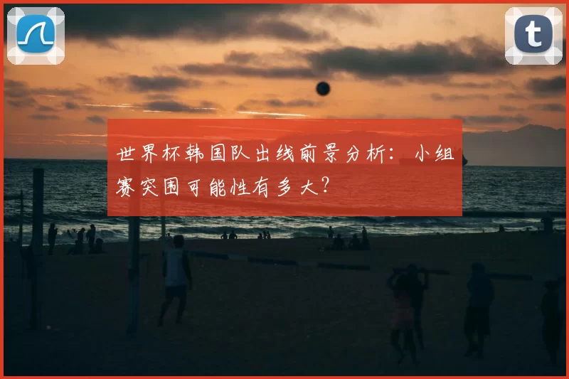 世界杯韩国队出线前景分析：小组赛突围可能性有多大？